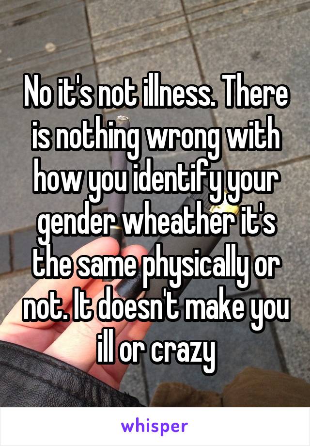 No it's not illness. There is nothing wrong with how you identify your gender wheather it's the same physically or not. It doesn't make you ill or crazy