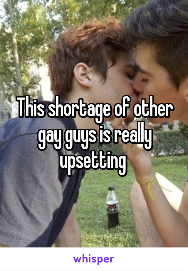 This shortage of other gay guys is really upsetting 