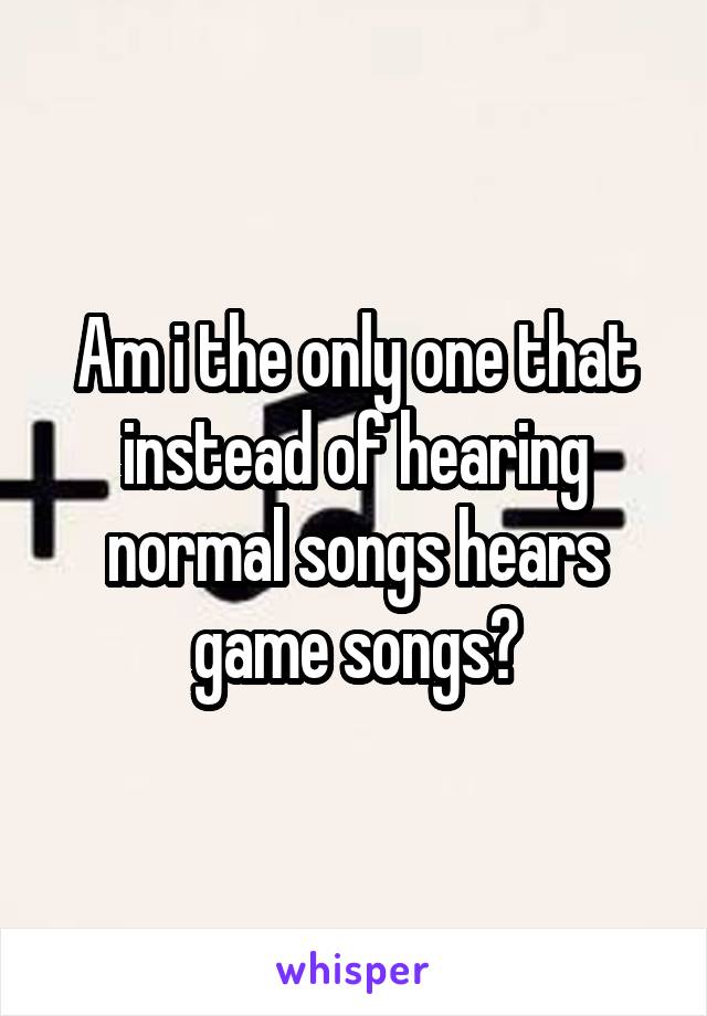 Am i the only one that instead of hearing normal songs hears game songs?