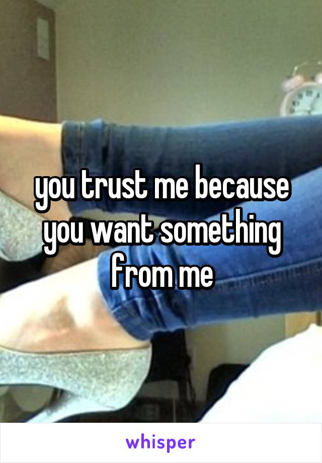 you trust me because you want something from me