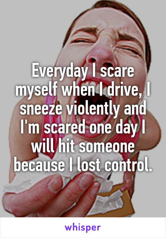 Everyday I scare myself when I drive, I sneeze violently and I'm scared one day I will hit someone because I lost control.