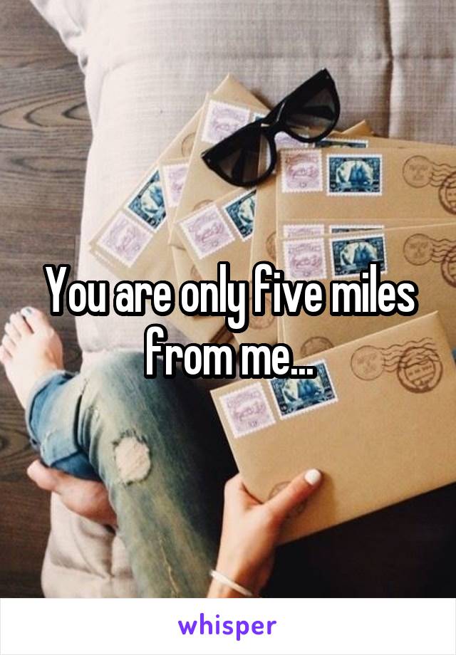 You are only five miles from me...