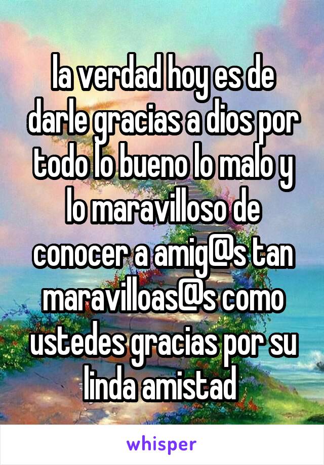 la verdad hoy es de darle gracias a dios por todo lo bueno lo malo y lo maravilloso de conocer a amig@s tan maravilloas@s como ustedes gracias por su linda amistad 