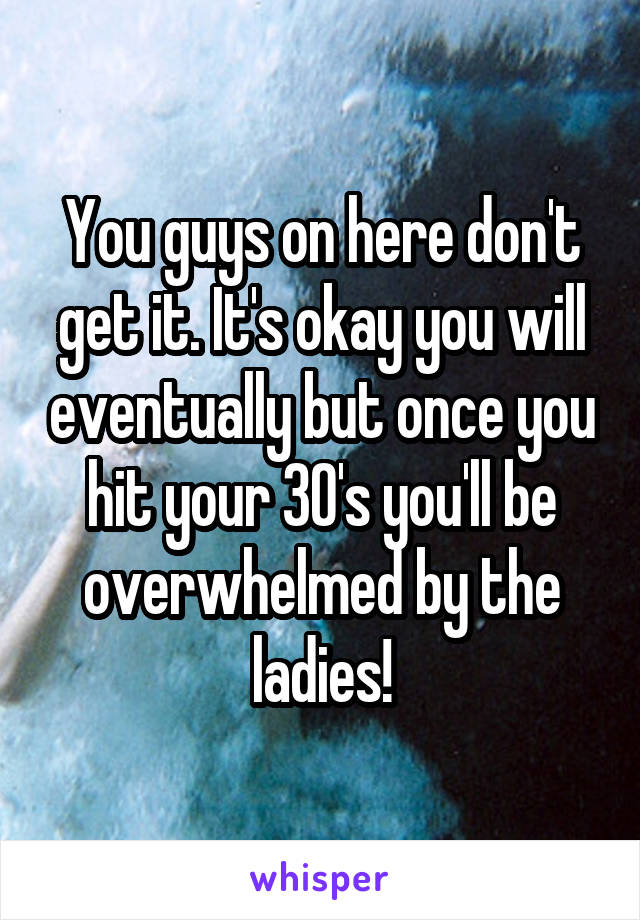 You guys on here don't get it. It's okay you will eventually but once you hit your 30's you'll be overwhelmed by the ladies!