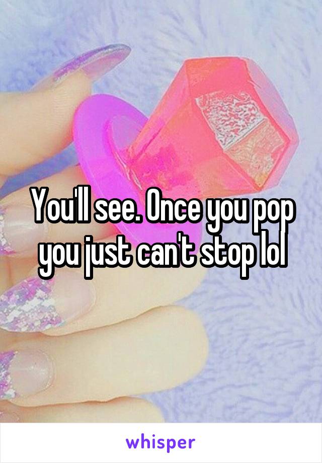 You'll see. Once you pop you just can't stop lol