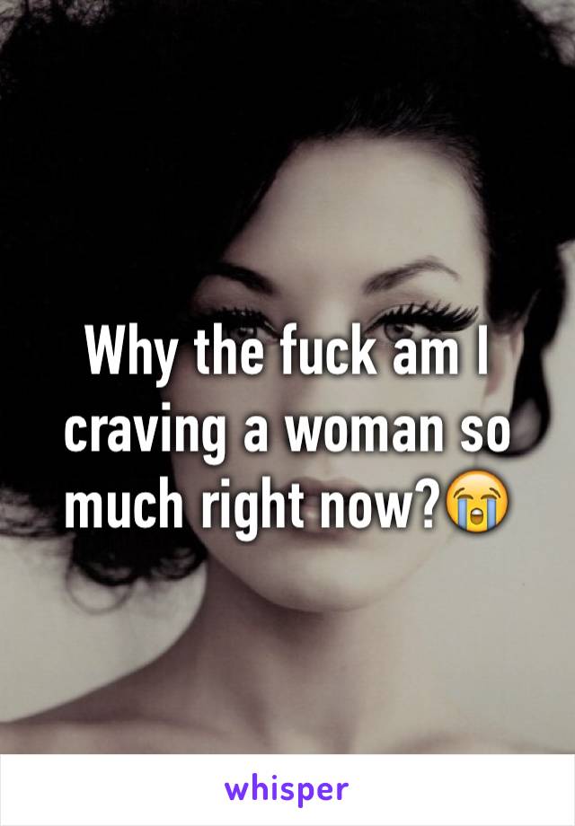 Why the fuck am I craving a woman so much right now?😭