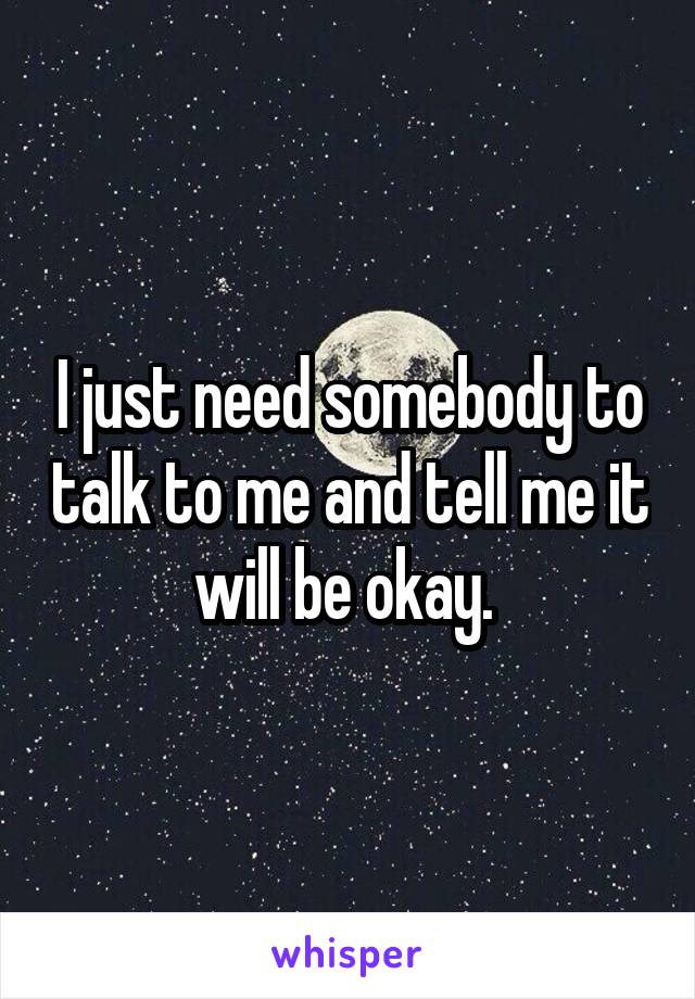 I just need somebody to talk to me and tell me it will be okay. 