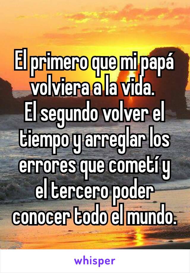 El primero que mi papá volviera a la vida. 
El segundo volver el tiempo y arreglar los errores que cometí y el tercero poder conocer todo el mundo.