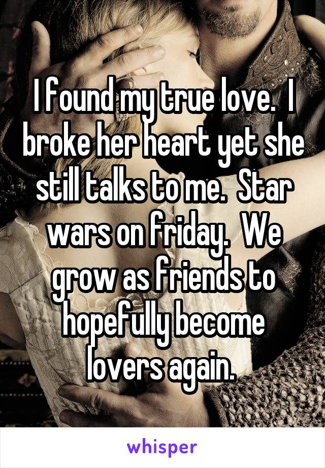 I found my true love.  I broke her heart yet she still talks to me.  Star wars on friday.  We grow as friends to hopefully become lovers again. 