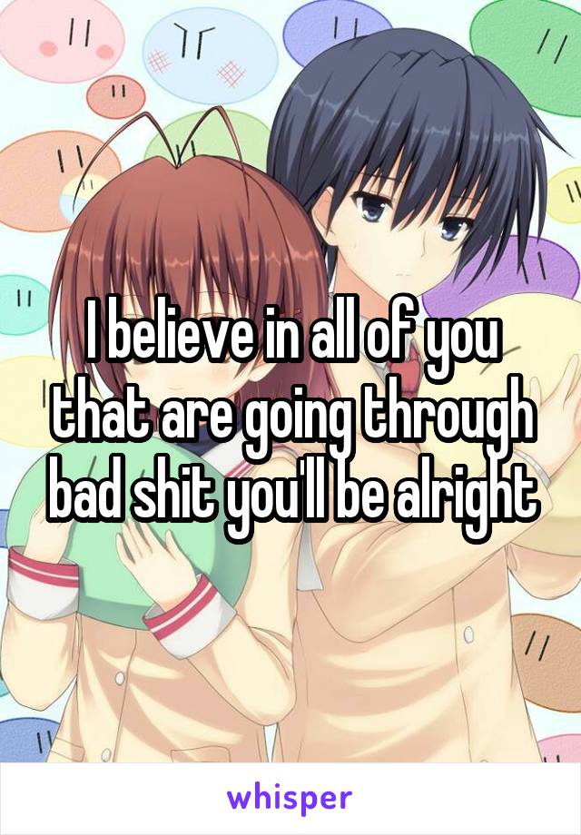 I believe in all of you that are going through bad shit you'll be alright