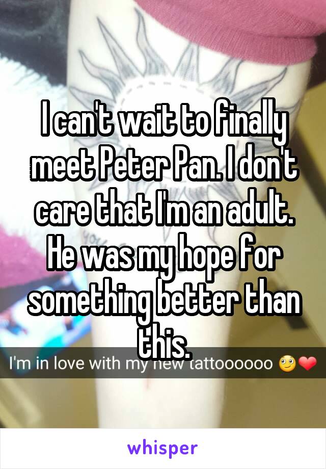 I can't wait to finally meet Peter Pan. I don't care that I'm an adult. He was my hope for something better than this.