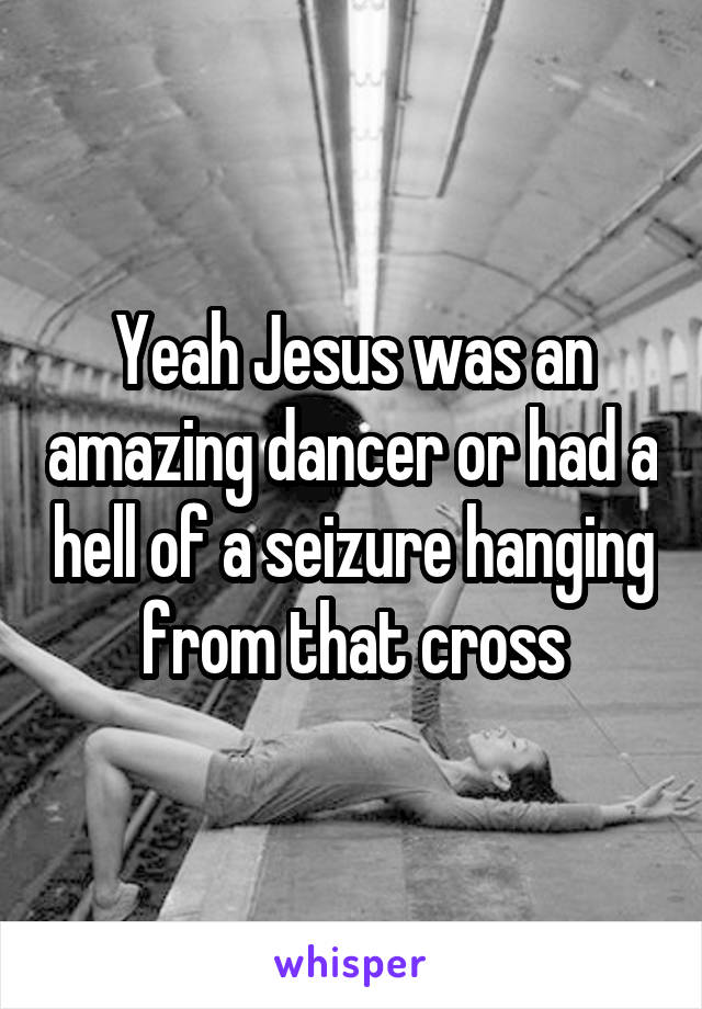 Yeah Jesus was an amazing dancer or had a hell of a seizure hanging from that cross