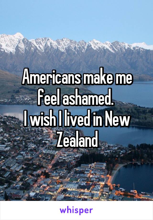 Americans make me feel ashamed. 
I wish I lived in New Zealand