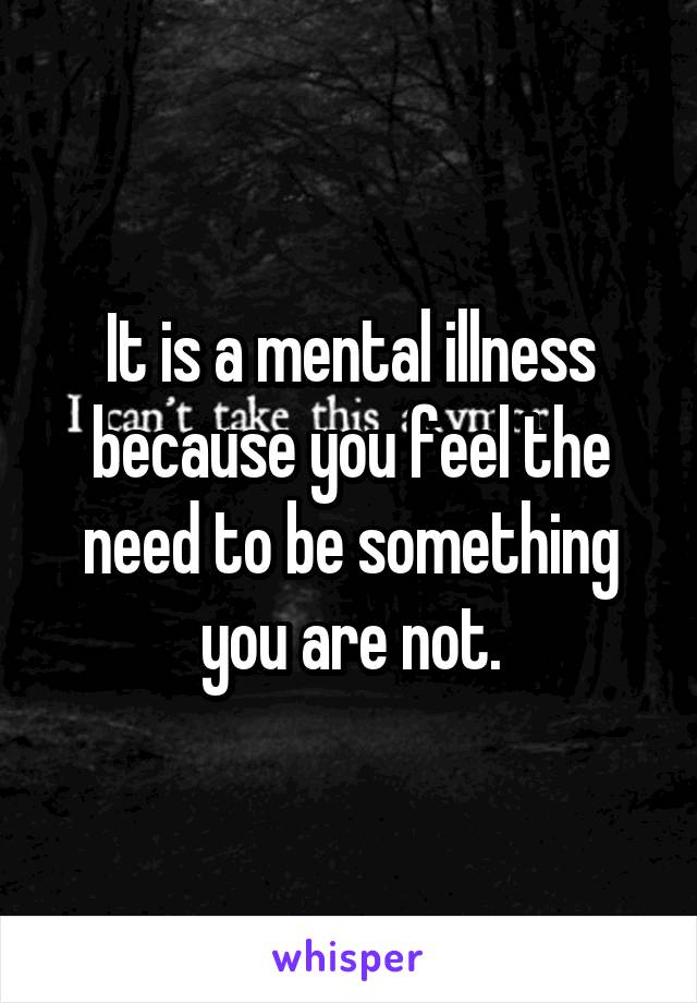 It is a mental illness because you feel the need to be something you are not.