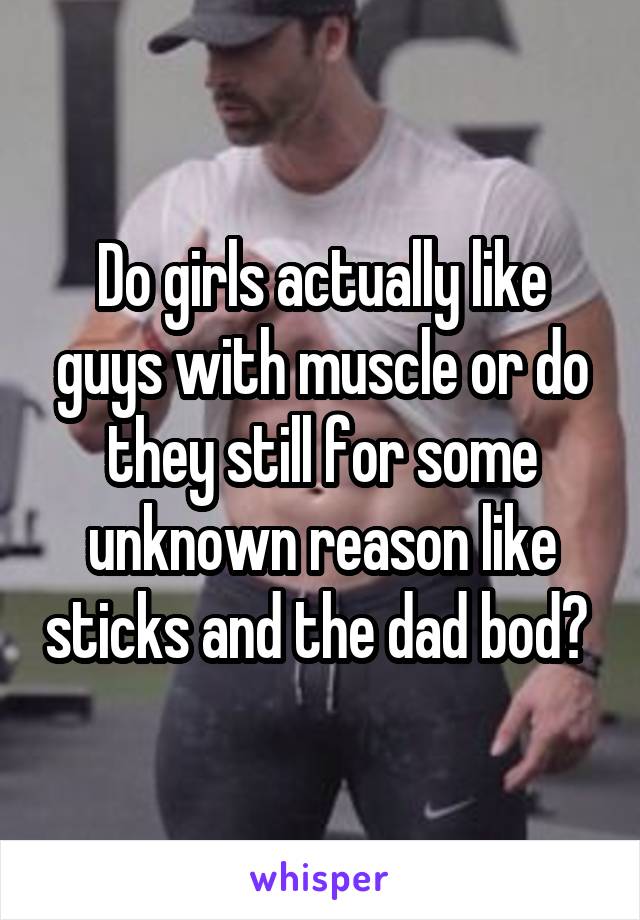 Do girls actually like guys with muscle or do they still for some unknown reason like sticks and the dad bod? 