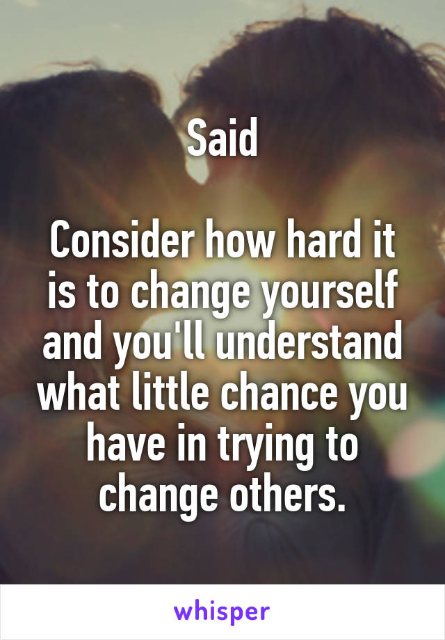 Said

Consider how hard it is to change yourself and you'll understand what little chance you have in trying to change others.