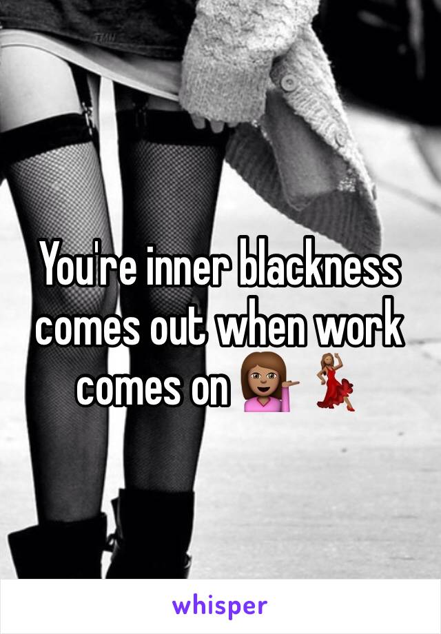 You're inner blackness comes out when work comes on 💁🏽💃🏽