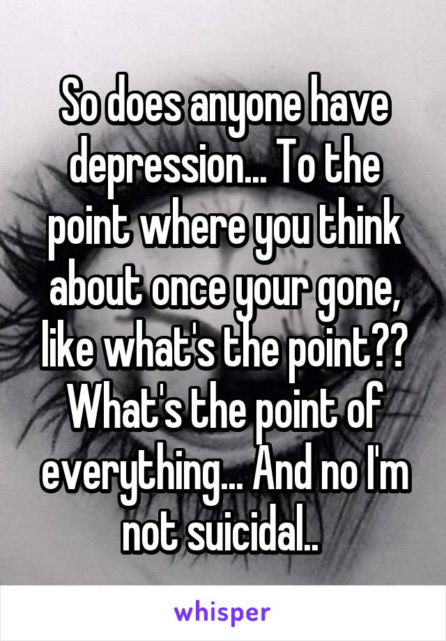 So does anyone have depression... To the point where you think about once your gone, like what's the point?? What's the point of everything... And no I'm not suicidal.. 