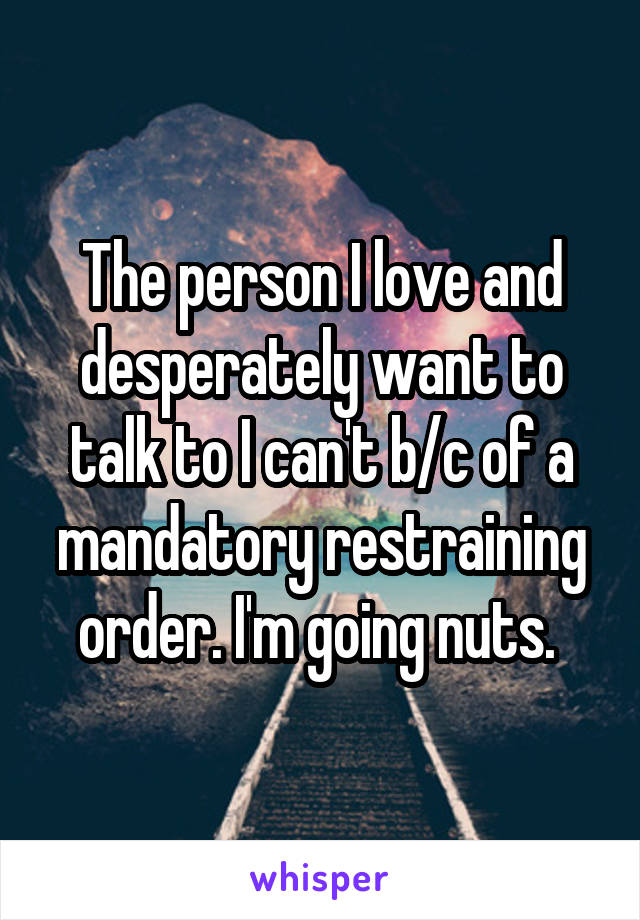 The person I love and desperately want to talk to I can't b/c of a mandatory restraining order. I'm going nuts. 