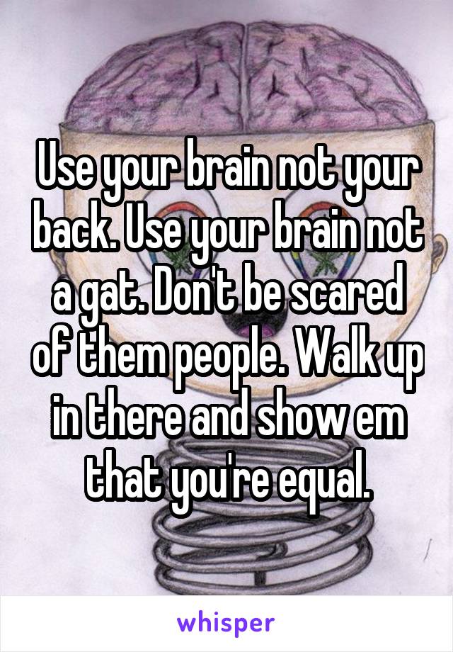 Use your brain not your back. Use your brain not a gat. Don't be scared of them people. Walk up in there and show em that you're equal.