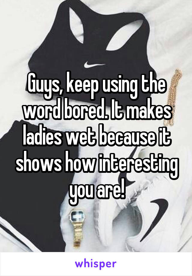 Guys, keep using the word bored. It makes ladies wet because it shows how interesting you are!