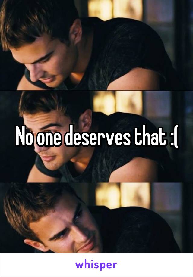 No one deserves that :(