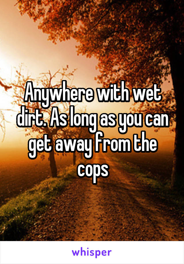 Anywhere with wet dirt. As long as you can get away from the cops