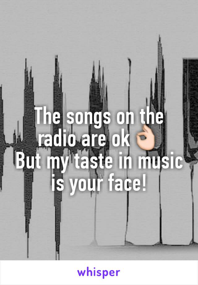 The songs on the radio are ok👌
But my taste in music is your face!