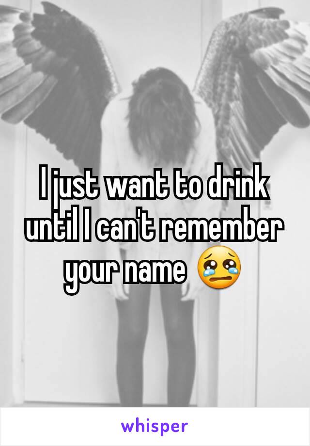 I just want to drink until I can't remember your name 😢