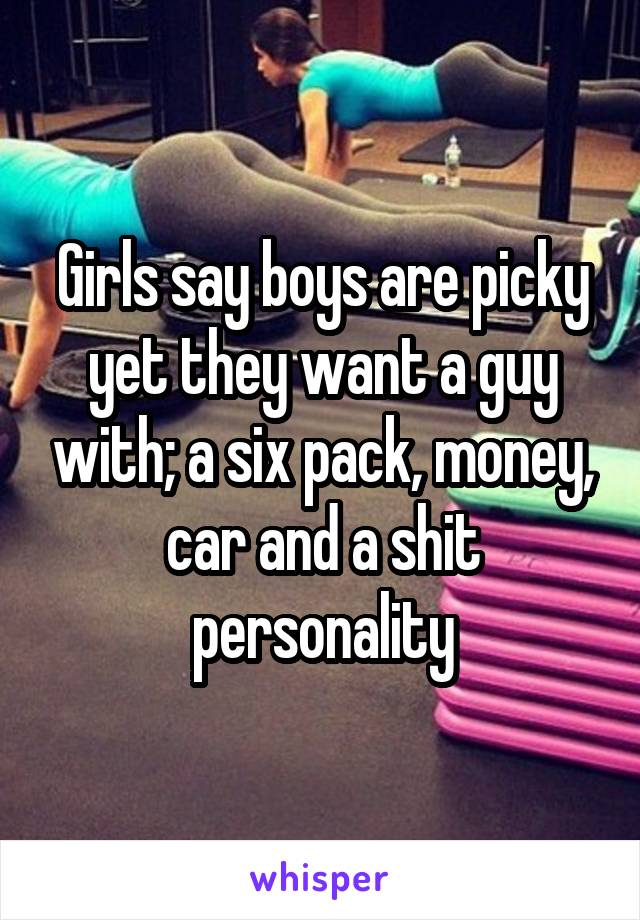 Girls say boys are picky yet they want a guy with; a six pack, money, car and a shit personality