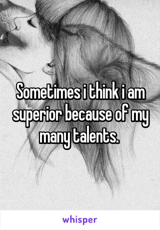 Sometimes i think i am superior because of my many talents. 