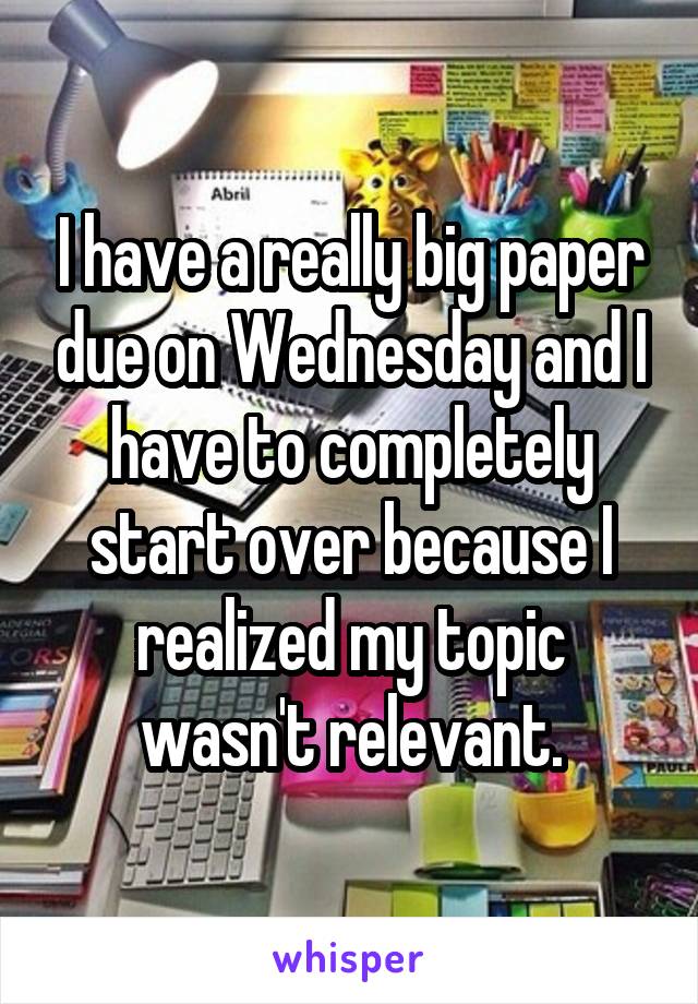 I have a really big paper due on Wednesday and I have to completely start over because I realized my topic wasn't relevant.