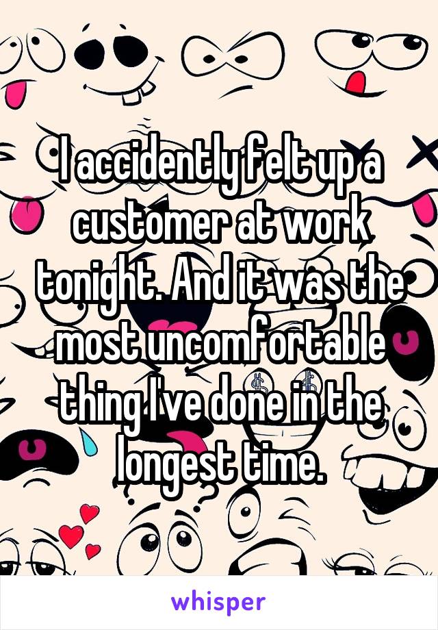 I accidently felt up a customer at work tonight. And it was the most uncomfortable thing I've done in the longest time.