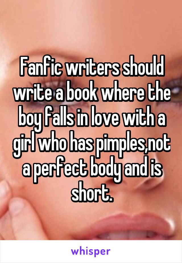 Fanfic writers should write a book where the boy falls in love with a girl who has pimples,not a perfect body and is short.