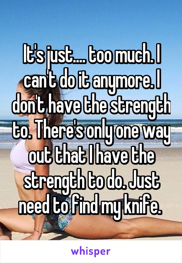 It's just.... too much. I can't do it anymore. I don't have the strength to. There's only one way out that I have the strength to do. Just need to find my knife. 