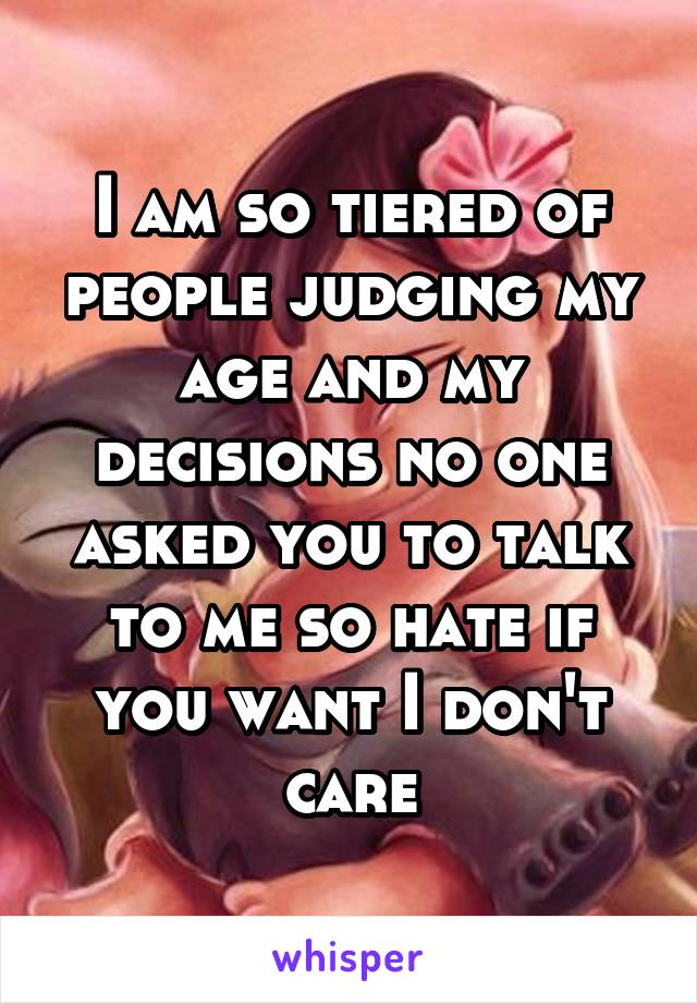 I am so tiered of people judging my age and my decisions no one asked you to talk to me so hate if you want I don't care