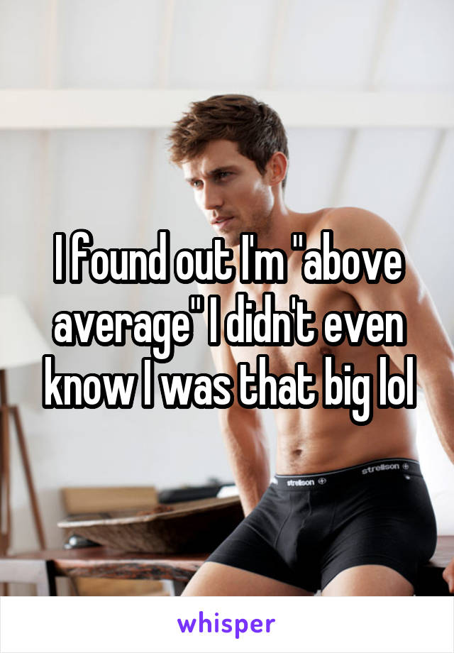 I found out I'm "above average" I didn't even know I was that big lol