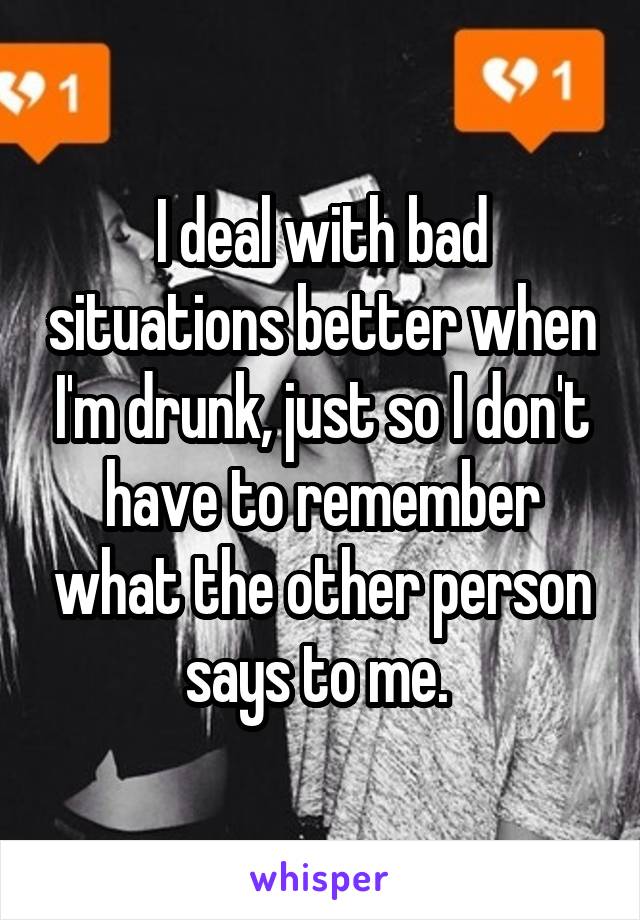 I deal with bad situations better when I'm drunk, just so I don't have to remember what the other person says to me. 