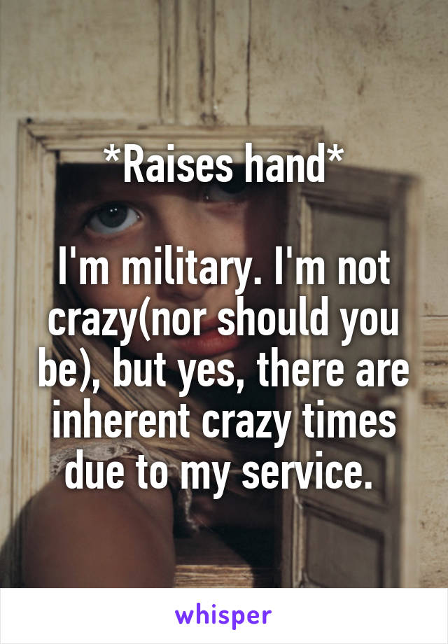 *Raises hand*

I'm military. I'm not crazy(nor should you be), but yes, there are inherent crazy times due to my service. 