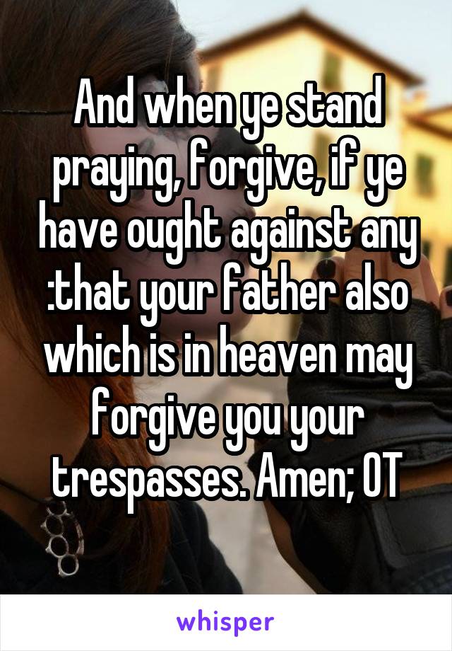 And when ye stand praying, forgive, if ye have ought against any :that your father also which is in heaven may forgive you your trespasses. Amen; OT
