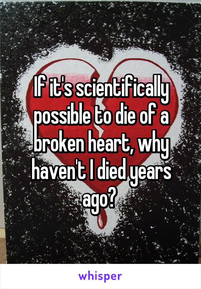 If it's scientifically possible to die of a broken heart, why haven't I died years ago? 