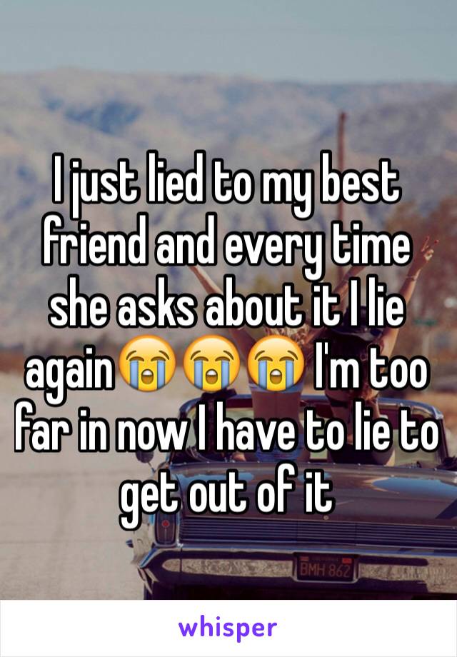 I just lied to my best friend and every time she asks about it I lie again😭😭😭 I'm too far in now I have to lie to get out of it