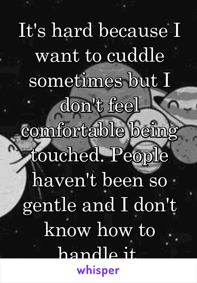 It's hard because I want to cuddle sometimes but I don't feel comfortable being touched. People haven't been so gentle and I don't know how to handle it.