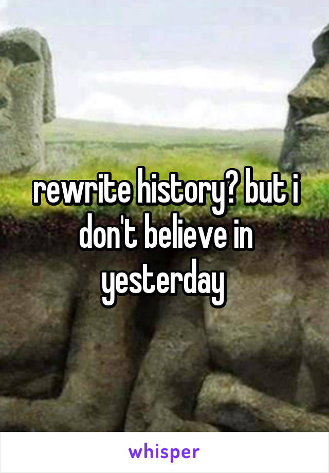 rewrite history? but i don't believe in yesterday 