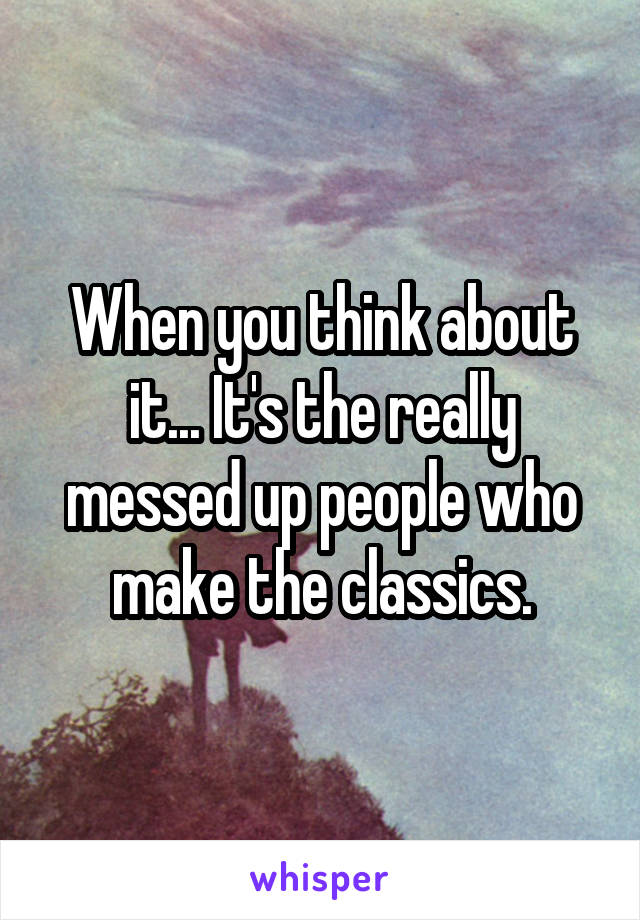 When you think about it... It's the really messed up people who make the classics.