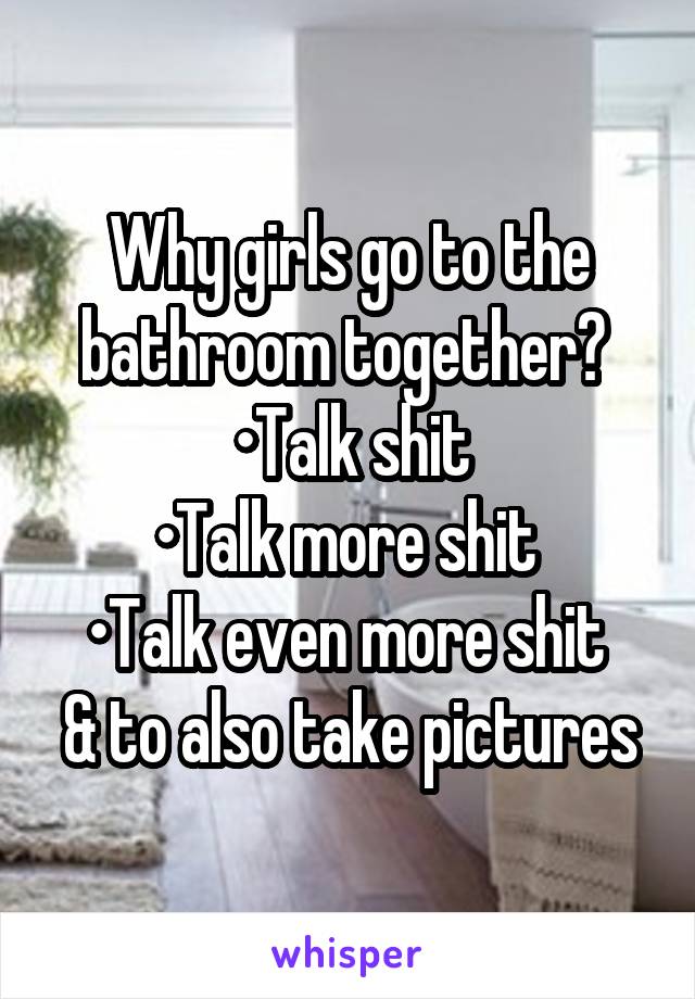 Why girls go to the bathroom together? 
•Talk shit
•Talk more shit 
•Talk even more shit 
& to also take pictures