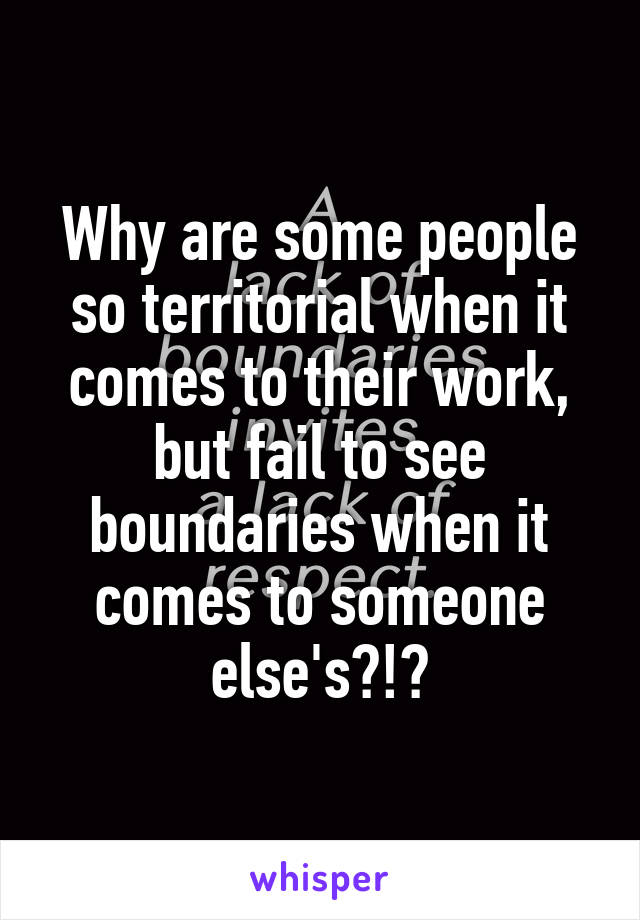 Why are some people so territorial when it comes to their work, but fail to see boundaries when it comes to someone else's?!?