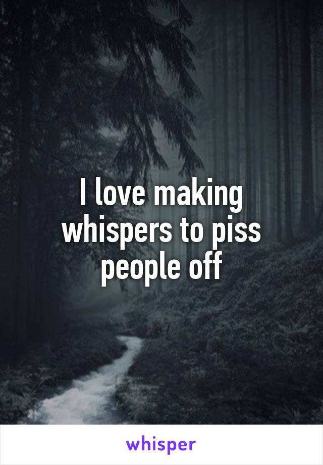 I love making whispers to piss people off