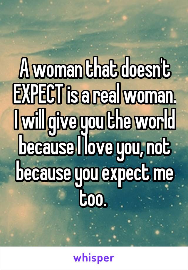 A woman that doesn't EXPECT is a real woman. I will give you the world because I love you, not because you expect me too. 