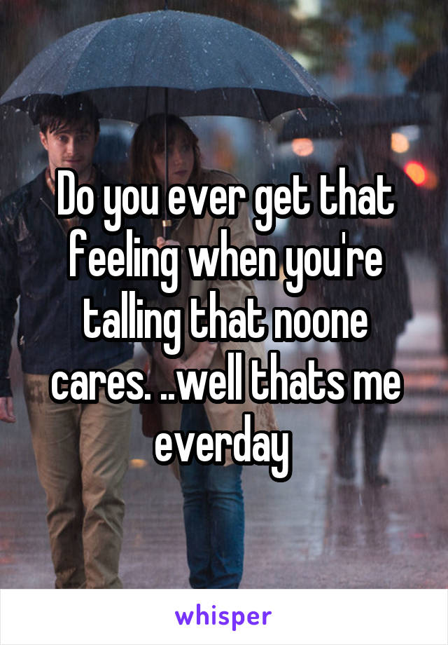 Do you ever get that feeling when you're talling that noone cares. ..well thats me everday 